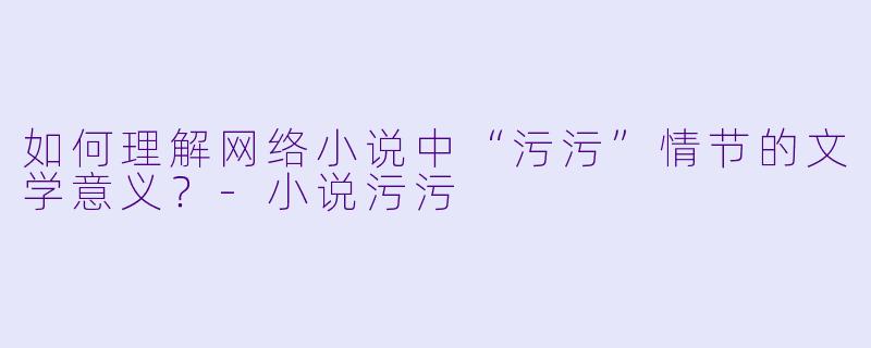 如何理解网络小说中“污污”情节的文学意义？-小说污污