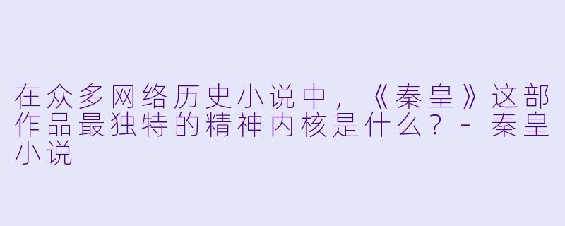 在众多网络历史小说中，《秦皇》这部作品最独特的精神内核是什么？-秦皇小说