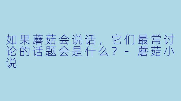 如果蘑菇会说话，它们最常讨论的话题会是什么？-蘑菇小说
