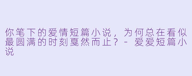 你笔下的爱情短篇小说，为何总在看似最圆满的时刻戛然而止？-爱爱短篇小说