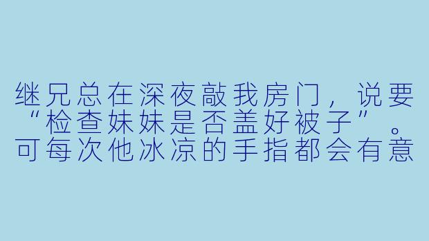 继兄总在深夜敲我房门，说要“检查妹妹是否盖好被子”。可每次他冰凉的手指都会有意无意划过我的锁骨，呼吸也烫得吓人。我该继续装睡，还是该在他又一次靠近时，突然睁开眼抓住他的手腕？
