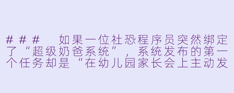 ###
如果一位社恐程序员突然绑定了“超级奶爸系统”，系统发布的第一个任务却是“在幼儿园家长会上主动发言并分享育儿心得”，但他根本没有育儿经验，系统会提供怎样的离谱帮助让他完成任务？

###-奶爸系统类小说