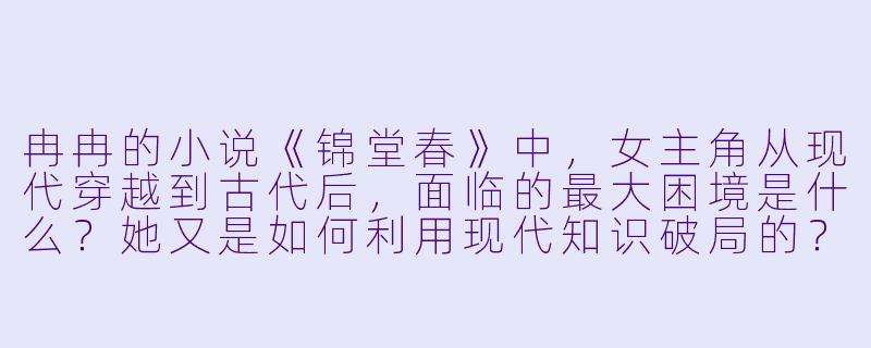冉冉的小说《锦堂春》中，女主角从现代穿越到古代后，面临的最大困境是什么？她又是如何利用现代知识破局的？-冉冉小说