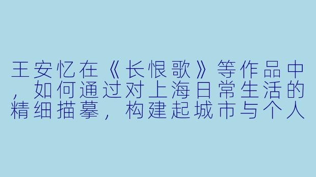 王安忆在《长恨歌》等作品中，如何通过对上海日常生活的精细描摹，构建起城市与个人命运之间深刻而绵长的互文关系？