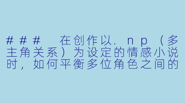 ###
在创作以.np（多主角关系）为设定的情感小说时，如何平衡多位角色之间的情感张力与情节推进，避免故事沦为单纯的欲望描写，同时让不同角色关系的发展显得自然且有深度？

###-np小说辣文