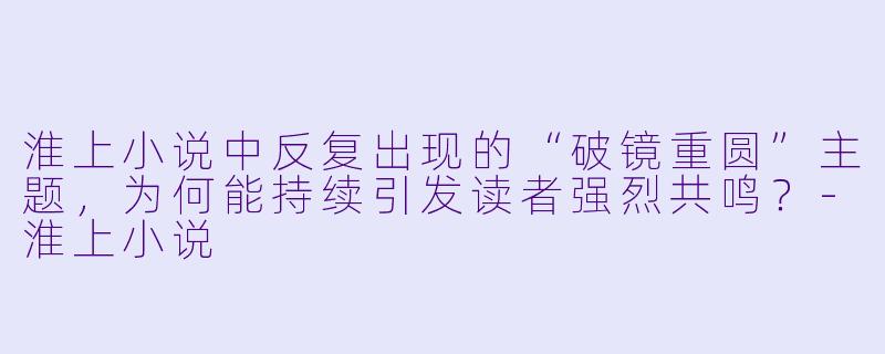 淮上小说中反复出现的“破镜重圆”主题,为何能持续引发读者强烈共鸣?-淮上小说