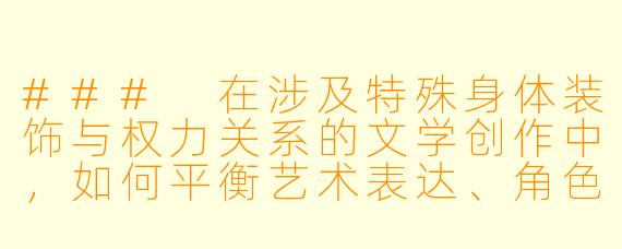 ###
在涉及特殊身体装饰与权力关系的文学创作中，如何平衡艺术表达、角色塑造与对现实关系的潜在影响？

###