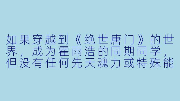 如果穿越到《绝世唐门》的世界，成为霍雨浩的同期同学，但没有任何先天魂力或特殊能力，该如何在危机四伏的魂师世界生存并找到自己的价值？-穿越绝世唐门的小说