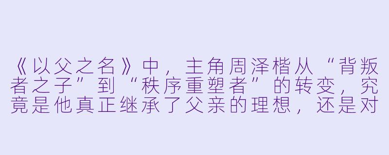 《以父之名》中，主角周泽楷从“背叛者之子”到“秩序重塑者”的转变，究竟是他真正继承了父亲的理想，还是对父权阴影的一种极致反抗？小说中反复出现的“以父之名，行己之道”是否暗示了这种矛盾的终极形态？-以父之名小说