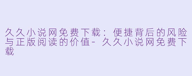 久久小说网免费下载：便捷背后的风险与正版阅读的价值-久久小说网免费下载