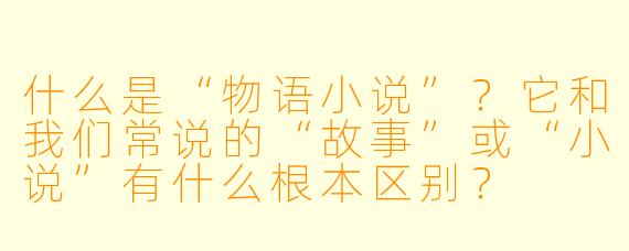 什么是“物语小说”?它和我们常说的“故事”或“小说”有什么根本区别?