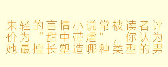 朱轻的言情小说常被读者评价为“甜中带虐”，你认为她最擅长塑造哪种类型的男主角，以及这种塑造如何服务于她的情感叙事？