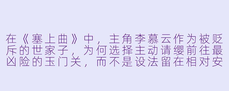 在《塞上曲》中，主角李慕云作为被贬斥的世家子，为何选择主动请缨前往最凶险的玉门关，而不是设法留在相对安稳的中原？-塞上曲小说
