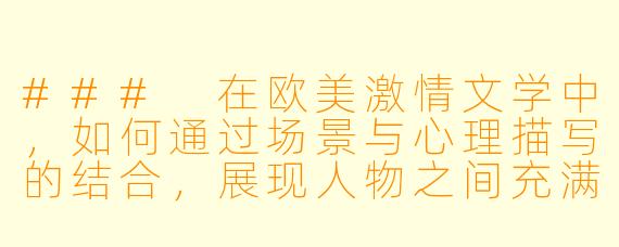 ###
在欧美激情文学中，如何通过场景与心理描写的结合，展现人物之间充满张力的亲密关系发展？

###
