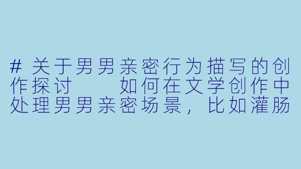 #关于男男亲密行为描写的创作探讨

如何在文学创作中处理男男亲密场景，比如灌肠这类较为私密的医疗或情色描写？