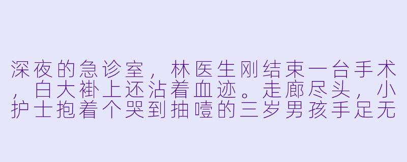 深夜的急诊室，林医生刚结束一台手术，白大褂上还沾着血迹。走廊尽头，小护士抱着个哭到抽噎的三岁男孩手足无措。他走过去，男孩突然抓住他染血的衣角，抬起泪汪汪的脸，奶声奶气却异常清晰地说：“爸爸，疼。”林医生僵住——这孩子，竟是他三年前“意外去世”的前妻留下的那个，他从未谋面的儿子。他单膝跪地，颤抖着擦掉孩子的泪，喉结滚动：“你叫我什么？”孩子却把小脸埋进他怀里，重复着：“爸爸，宝宝乖，不哭。”这一刻，林医生看着孩子与亡妻如出一辙的眼睛，忽然觉得，当年那场“意外”，恐怕藏着比手术刀更冷的秘密……接下来，会发生什么？-宝贝真乖类似小说