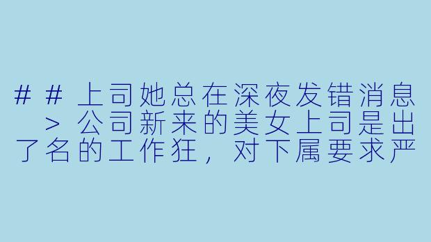 ##上司她总在深夜发错消息
>公司新来的美女上司是出了名的工作狂，对下属要求严苛到近乎变态。
>连续加班三周后，我终于在她凌晨发来的工作邮件里发现端倪——附件竟是她穿着睡衣的自拍。
>“发错了，别外传。”她秒撤回，却补发一句，“明天早会提前到六点。”
>我默默保存照片，决定陪她玩这个游戏。
>直到某天她发来加密文件，标题是“关于你转正的特殊评估”。
>点开后，里面是所有我深夜回复她消息时的监控截图。
>最后一张，是我对着那张睡衣照片微笑的侧脸。
>附言写着：“游戏该升级了，玩家先生。”

---

特殊评估