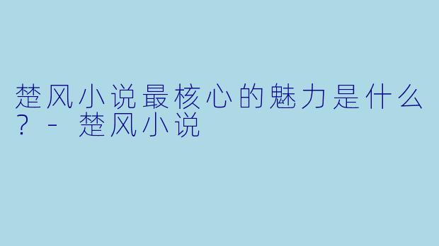 楚风小说最核心的魅力是什么？-楚风小说