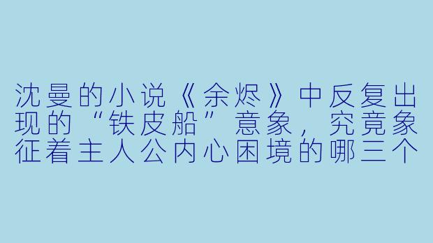 沈曼的小说《余烬》中反复出现的“铁皮船”意象，究竟象征着主人公内心困境的哪三个层面？