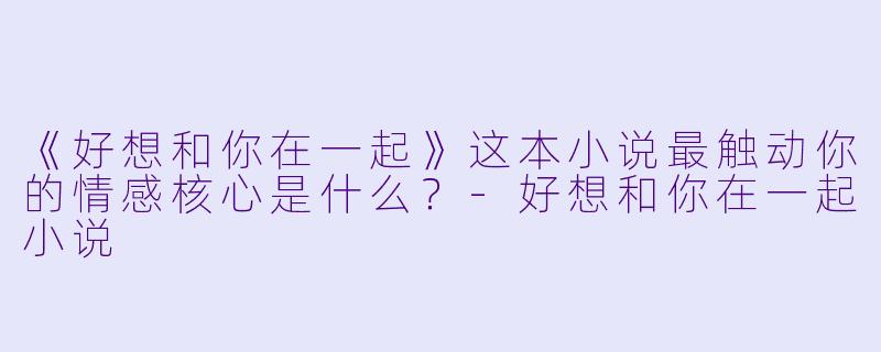 《好想和你在一起》这本小说最触动你的情感核心是什么？-好想和你在一起小说