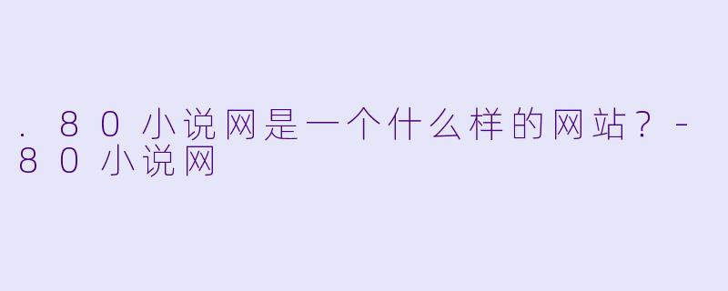 .80小说网是一个什么样的网站？-80小说网