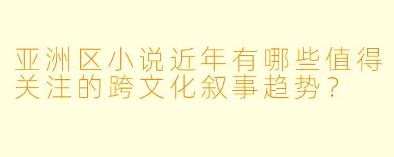 亚洲区小说近年有哪些值得关注的跨文化叙事趋势？