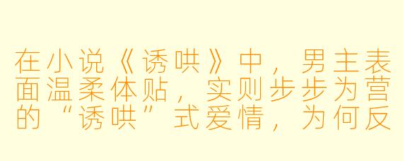 在小说《诱哄》中，男主表面温柔体贴，实则步步为营的“诱哄”式爱情，为何反而让读者感到极致心动？
