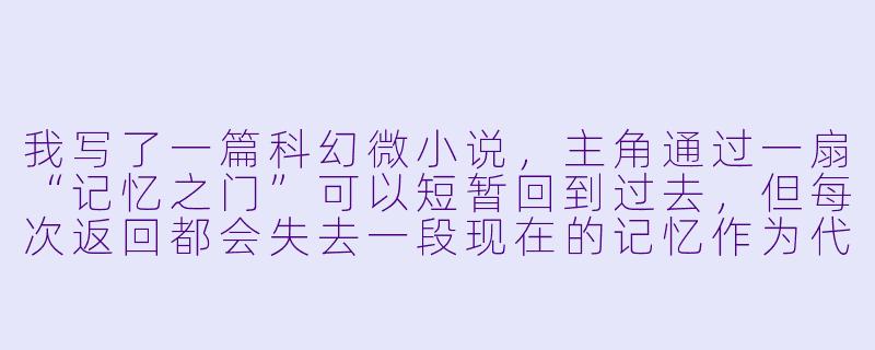 我写了一篇科幻微小说,主角通过一扇“记忆之门”可以短暂回到过去,但每次返回都会失去一段现在的记忆作为代价。故事结尾他为了救童年的妹妹而选择永远留在过去,导致现在的他彻底消失。你觉得这个结尾是过于悲伤,还是有一种牺牲的温暖?读者会更可能记住哪个部分?-小说短文