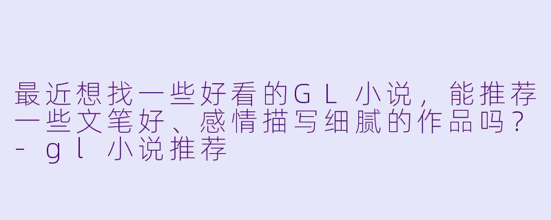 最近想找一些好看的GL小说，能推荐一些文笔好、感情描写细腻的作品吗？