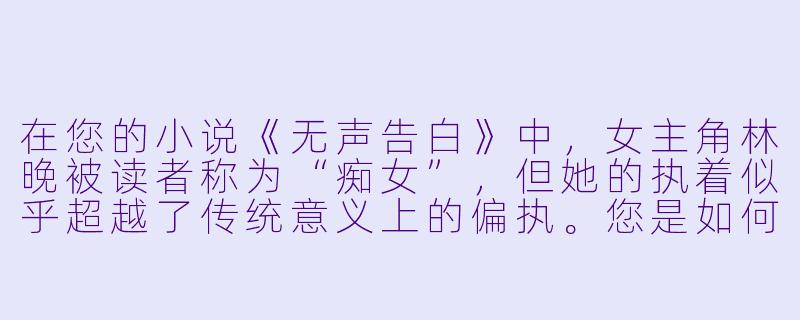 在您的小说《无声告白》中，女主角林晚被读者称为“痴女”，但她的执着似乎超越了传统意义上的偏执。您是如何在创作中把握这种复杂情感，使其既具有戏剧张力又不流于表面化的？-痴女 小说