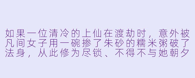如果一位清冷的上仙在渡劫时，意外被凡间女子用一碗掺了朱砂的糯米粥破了法身，从此修为尽锁、不得不与她朝夕相处，这会引出一段怎样的故事？