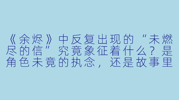 《余烬》中反复出现的“未燃尽的信”究竟象征着什么？是角色未竟的执念，还是故事里隐藏的叙事线索？
