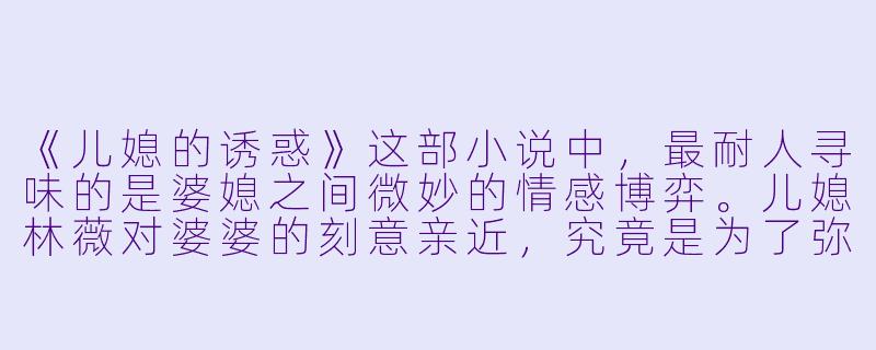 《儿媳的诱惑》这部小说中，最耐人寻味的是婆媳之间微妙的情感博弈。儿媳林薇对婆婆的刻意亲近，究竟是为了弥补原生家庭的缺失，还是隐藏着更复杂的动机？而婆婆苏慧从抗拒到动摇的转变，是否暗示了传统家庭权力结构下，女性对情感需求的自我压抑与觉醒？-儿媳的诱惑小说