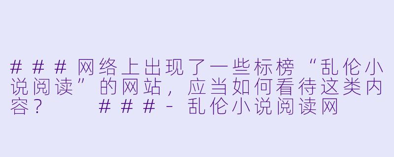 ###网络上出现了一些标榜“乱伦小说阅读”的网站，应当如何看待这类内容？

###-乱伦小说阅读网