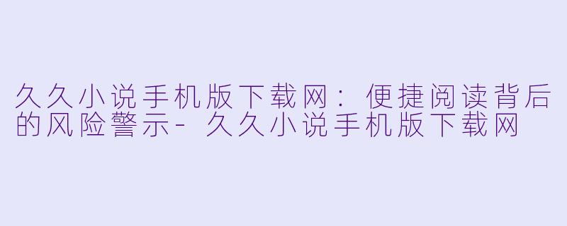 久久小说手机版下载网：便捷阅读背后的风险警示-久久小说手机版下载网