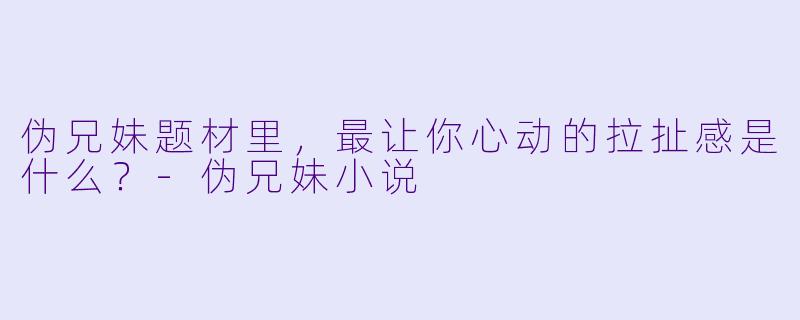 伪兄妹题材里，最让你心动的拉扯感是什么？-伪兄妹小说