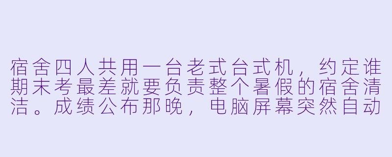宿舍四人共用一台老式台式机，约定谁期末考最差就要负责整个暑假的宿舍清洁。成绩公布那晚，电脑屏幕突然自动亮起，显示出一行字：“你们之中，有人不是这学期的学生。”而阳台外，传来了本应锁在柜子里的键盘敲击声。-宿舍小说