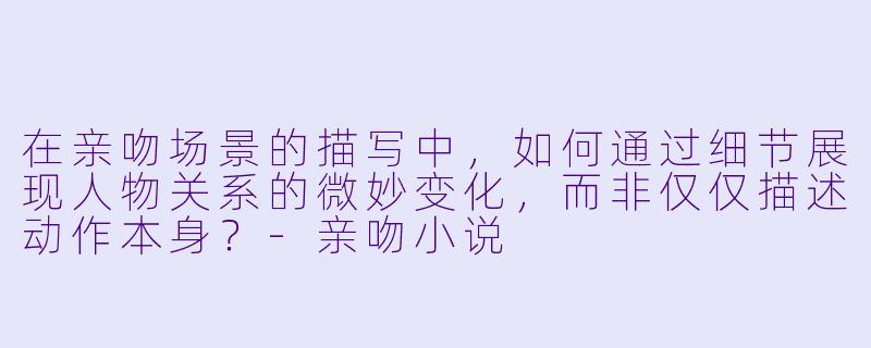 在亲吻场景的描写中，如何通过细节展现人物关系的微妙变化，而非仅仅描述动作本身？-亲吻小说