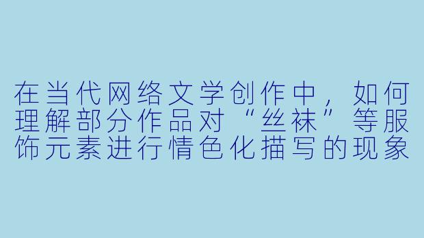 在当代网络文学创作中,如何理解部分作品对“丝袜”等服饰元素进行情色化描写的现象?这种描写背后反映了怎样的文化或心理动因?