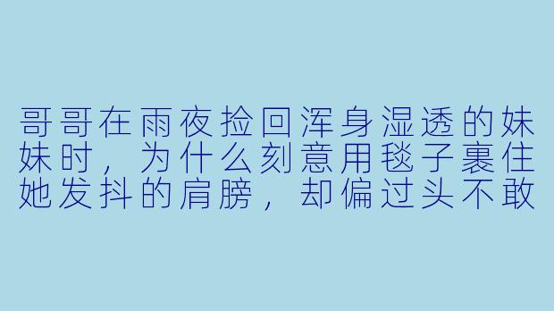 哥哥在雨夜捡回浑身湿透的妹妹时,为什么刻意用毯子裹住她发抖的肩膀,却偏过头不敢看她的眼睛?