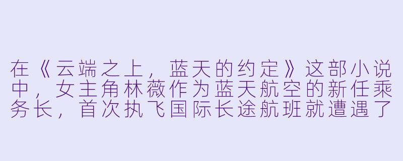 在《云端之上，蓝天的约定》这部小说中，女主角林薇作为蓝天航空的新任乘务长，首次执飞国际长途航班就遭遇了极端紧急情况。据说这次事件不仅考验了她的专业能力，更意外揭开了她与神秘乘客顾泽辰之间的一段过往。您能否透露，在万米高空的危机时刻，究竟是怎样的关键抉择，让两人的命运轨迹再次激烈交汇？-蓝天航空公司空姐小说