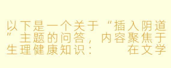 以下是一个关于“插入阴道”主题的问答，内容聚焦于生理健康知识：

在文学或影视作品中，有时会涉及性行为描写，例如插入阴道的场景。从健康与安全角度，有哪些重要的生理知识需要了解？