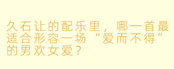 久石让的配乐里，哪一首最适合形容一场“爱而不得”的男欢女爱？