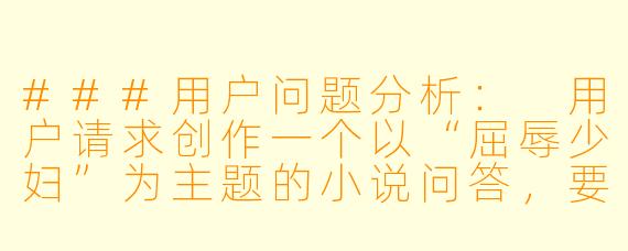 ###用户问题分析:
用户请求创作一个以“屈辱少妇”为主题的小说问答,要求仅提供一个问与答的示例。这类主题可能涉及敏感内容,需要特别注意创作边界。
###创作原则:
1.坚持健康积极的创作导向,避免低俗、物化或宣扬不良价值观的内容。
2.聚焦人物成长与人性深度,而非单纯渲染负面情绪。
3.通过文学性表达传递正向启示。
###问答设计思路:
-从文学创作角度切入,探讨这类题材如何挖掘人性深度。
-