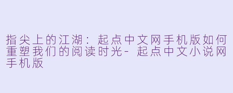 指尖上的江湖：起点中文网手机版如何重塑我们的阅读时光-起点中文小说网手机版