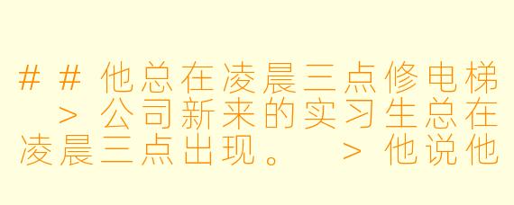 ##他总在凌晨三点修电梯
>公司新来的实习生总在凌晨三点出现。
>他说他在修电梯。
>可我们公司根本没有电梯。
>直到年会那晚，我被灌醉困在空无一人的办公楼。
>黑暗的消防通道里，传来熟悉的机械运转声。
>还有他带笑的声音：“这次，要修的是你了。”
---

他总在凌晨三点修电梯
