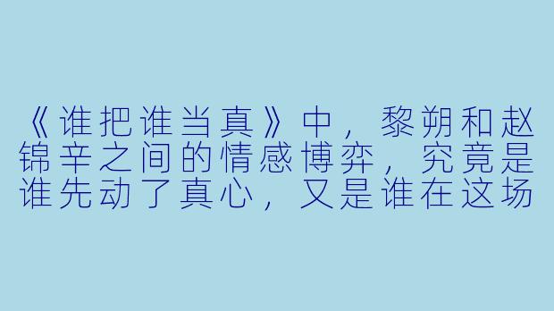 《谁把谁当真》中，黎朔和赵锦辛之间的情感博弈，究竟是谁先动了真心，又是谁在这场“游戏”里彻底当了真？-谁把谁当真小说