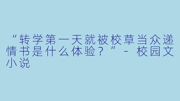 “转学第一天就被校草当众递情书是什么体验？”-校园文小说