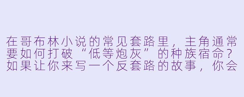 在哥布林小说的常见套路里，主角通常要如何打破“低等炮灰”的种族宿命？如果让你来写一个反套路的故事，你会设定一个怎样的核心冲突？-哥布林小说