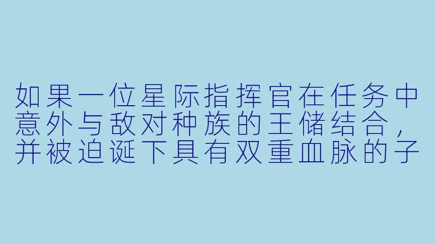 如果一位星际指挥官在任务中意外与敌对种族的王储结合，并被迫诞下具有双重血脉的子嗣，这个孩子会如何改变两个种族间持续千年的战争？-生子小说
